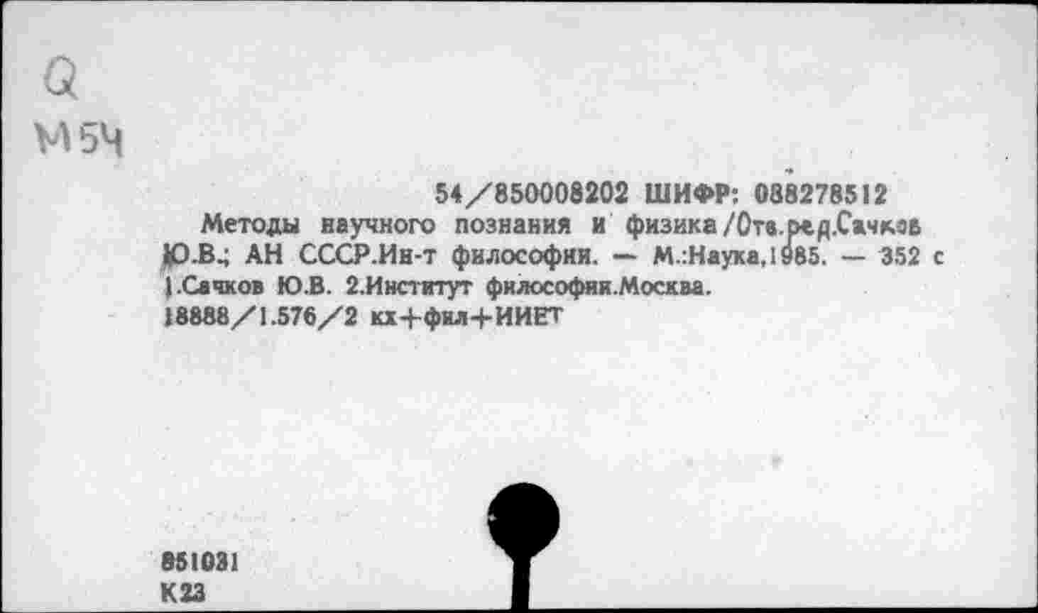 ﻿а
М5Ч
54/850008202 ШИФР: 088278512
Методы научного познания и физика /Отв.ред.Сачмв 1Р.В4 АН СССР.Ин-т философии. — М.:Наука,1985. — 352 с | .Сачков Ю.В. 2.Институт философии.Москва.
18888/1.576/2 кх+фил+ИИЕТ
»51031 К23